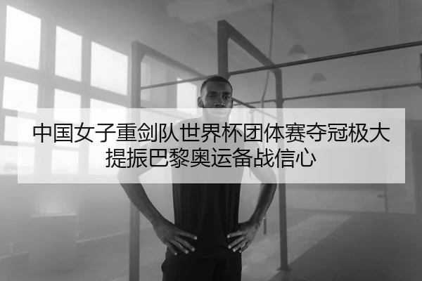 中国女子重剑队世界杯团体赛夺冠极大提振巴黎奥运备战信心